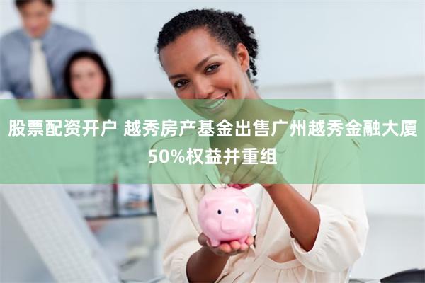 股票配资开户 越秀房产基金出售广州越秀金融大厦50%权益并重组