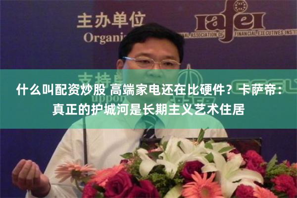 什么叫配资炒股 高端家电还在比硬件？卡萨帝：真正的护城河是长期主义艺术住居