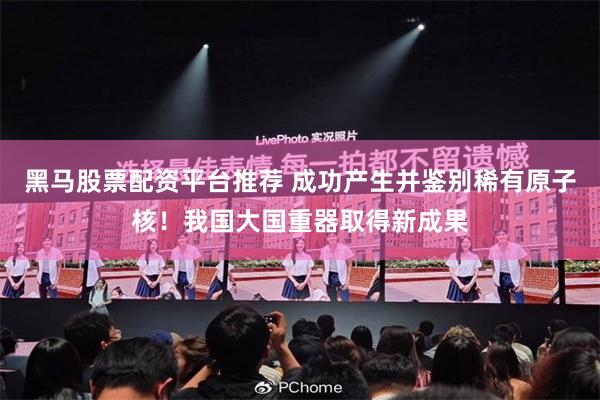黑马股票配资平台推荐 成功产生并鉴别稀有原子核！我国大国重器取得新成果
