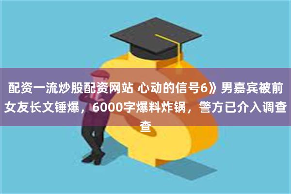 配资一流炒股配资网站 心动的信号6》男嘉宾被前女友长文锤爆，6000字爆料炸锅，警方已介入调查