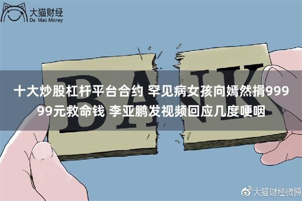 十大炒股杠杆平台合约 罕见病女孩向嫣然捐99999元救命钱 李亚鹏发视频回应几度哽咽