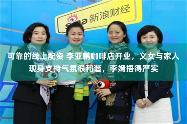 可靠的线上配资 李亚鹏咖啡店开业，义女与家人现身支持气氛很和谐，李嫣捂得严实